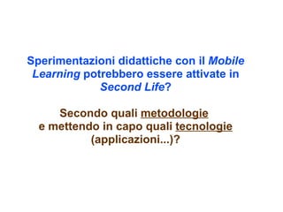 Sperimentazioni didattiche con il Mobile
 Learning potrebbero essere attivate in
             Second Life?

     Secondo quali metodologie
  e mettendo in capo quali tecnologie
           (applicazioni...)?
 