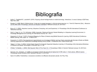 Bibliografia
•   Ardito C., Costabile M.F., Lanzilotti R. (2010). Enjoying cultural heritage thanks to mobile technology. Interactions. In corso di stampa. ACM Press,
    New York, USA.

•   Bressler, D. (2006, March). Mobile phones: A new way to engage teenagers in informal science learning. In J. Trant & D. Bearman (Eds.), Museums
    and the Web 2006: Proceedings. Archives and Museum Informatics. Retrieved January 20, 2010 from:
    http://www.archimuse.com/mw2006/papers/bressler/bressler.html

•   Bruce, B. C. (2008). Ubiquitous Learning, Ubiquitous Computing, and Lived Experience. In Proceedings of the 6th International Conference on
    Networked Learning.

•   Graf, S., Yang, G., Liu, T.-C. & Kinshuk. (2009). Automatic, Global and Dynamic Student Modeling in a Ubiquitous Learning Environment. In
    Knowledge Management & E-Learning: An International Journal, Vol. 1, No. 1

•   Guazzaroni, G. & Leo, T. (2011). Emotional Mapping of a Place of Interest using Mobile Devices for Learning. IADIS International Conference -
    Mobile Learning. Avila, Spain 10 - 12 March 2011.

•   Guazzaroni, G. (2010). Fare esperienze di apprendimento con tecnologie di Mobile Learning, Poster presentato alla Giornata di Studio sul Mobile
    Learning organizzato dal Collaborative Knowledge Building Group (CKGB) , 16 settembre 2010, Sestri levante (GE).

•   Ogata, H., & Yano, Y. (2004). Context-Aware Support for Computer-Supported Ubiquitous Learning. In Proceedings of the International Workshop
    on Wireless and Mobile Technologies in Education (pp. 27- 34).

•   O’Reilly T. & Battelle, J. (2009). Web Squared: Web 2.0 Five Years On. In Proceedings of Web 2.0 Summit. Retrieved January 16, 2010 from:
    http://assets.en.oreilly.com/1/event/28/web2009_websquared-whitepaper.pdf

•   Saravani, S.A., & Clayton, J.F. (2009). A conceptual model for the educational deployment of QR codes. In Same places, different spaces.
    Proceedings Ascilite Auckland 2009. Retrieved February 10, 2010 from: http://www.ascilite.org.au/conferences/auckland09/procs/saravani.pdf

•   Savini, M. (2009), Postinterface. L’evoluzione connettiva e la diffusione del pensiero plurale . Ed. Plus, Pisa.
 