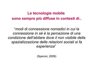 Le tecnologie mobile
  sono sempre più diffuse in contesti di..

    “modi di connessione nomadici in cui la
   connessione in sé è la percezione di una
condizione dell’abitare dove il non visibile della
  spazializzazione delle relazioni sociali si fa
                 esperienza”

                  (Speroni, 2009)
 