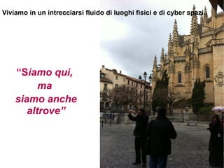 Viviamo in un intrecciarsi fluido di luoghi fisici e di cyber spazi..




    “Siamo qui,
          ma
    siamo anche
       altrove”
 