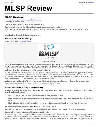 June 29th, 2013 Published by: 4freedom
1
MLSP Review
MLSP Review
Source: http://www.myleadsystemproz.com/mlsp/mlsp-review/
By blogadmin on June 29th, 2013
Looking for a real MLSP review with nothing held back?
Good for you. Doing your due diligence before making a decision is good business.
So let’s me share my personal experience here… as well as a few “other views” I picked up along the way on the internet.
Let’s talk about the good, the bad and even the ugly.
What is MLSP exactly?
MLSP is short for My Lead System Pro.
MLSP Review by Rob Fore
The original program (MLM Lead System Pro) was founded about five years ago by Norbert Orlewicz, Brian Fanale and Todd
Schlomer as private lead generation system for their own teams – as they were all actively building a high-tier network marketing
program. Today, they no longer actively build their own network businesses (so there is no conflict of interest) and have focused
solely on making their program the best of its kind on the internet.
Of course I don’t know the back story, but my guess is Norbert, Brian and Todd had all studied and applied Mike Dillard’s
Magnetic Sponsoring system with great success. Because they were all top producers in their company at the time. But as it often
happen, while they were enjoying great success – the majority of their team members were not. Because they had not APPLIED
the attracting marketing, funded proposal system as presented by Dillard.
Again, that is all “make believe” in my own head and I don’t really know the true back story – but the timing makes sense.
AND, it pretty much mirrors the reason I joined MLSP back on August 18, 2010.
MLSP Review – Why I Signed Up
In August of 2010, I had already spent five years in the trenches to build a team of 5,000 active distributors in my primary
network marketing business.
• I had approached family, friends, co-workers and even strangers on the street.
• I had purchased tens of thousands of supposedly fresh business opportunity seeker leads and spammed with the best of
them.
• I had picked up dozens of MLM genealogy lists and had called thousands of people using the Tracy Biller script.
And it all worked – because I had a team of over 5,000 active distributors.
But I was tired, burned out AND the majority of the people on my team were not enjoying the same level of success.
Because cold call prospecting sucked! So most them did not do it.
By late 2010, my team really started to INSIST I show them a better way of building their business. So I put my money where my
mouth was and I signed up for three different “mlm lead generation systems”. MLSP was one of them. And I used paid advertising
to send 1,000 visitors to each of the three systems. I actually got this paid advertising idea from another MLSP review I had read.
 