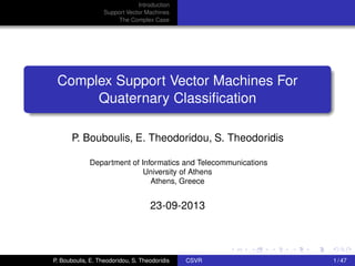 Introduction
Support Vector Machines
The Complex Case
Complex Support Vector Machines For
Quaternary Classiﬁcation
P. Bouboulis, E. Theodoridou, S. Theodoridis
Department of Informatics and Telecommunications
University of Athens
Athens, Greece
23-09-2013
P. Bouboulis, E. Theodoridou, S. Theodoridis CSVR 1 / 47
 