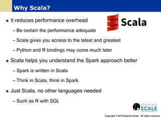  It reduces performance overhead
– Be certain the performance adequate
– Scala gives you access to the latest and greatest
– Python and R bindings may come much later
 Scala helps you understand the Spark approach better
– Spark is written in Scala
– Think in Scala, think in Spark
 Just Scala, no other languages needed
– Such as R with SQL
Copyright © 2016 Elephant Scale. All rights reserved.
Why Scala?
 