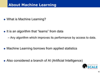 About Machine Learning
 What is Machine Learning?
 It is an algorithm that “learns” from data
– Any algorithm which improves its performance by access to data.
 Machine Learning borrows from applied statistics
 Also considered a branch of AI (Artificial Intelligence)
12
 
