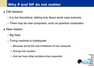  Old reasons
– It is too theoretical, talking only about worst case scenario
– There may be new computers, such as quantum computers
 New reason
– Big Data
– Turing machine is inadequate
• Because we hit the size limitations of one computer
• And go into clusters
• And we have other problems than expected
Copyrig
ht ©
2016
Elephant
Scale.
All
rights
reserved
.
Why P and NP do not matter
 