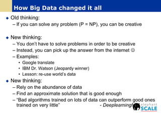  Old thinking:
– If you can solve any problem (P = NP), you can be creative
 New thinking:
– You don’t have to solve problems in order to be creative
– Instead, you can pick up the answer from the internet 
– Examples:
• Google translate
• IBM Dr. Watson (Jeopardy winner)
• Lesson: re-use world’s data
 New thinking:
– Rely on the abundance of data
– Find an approximate solution that is good enough
– “Bad algorithms trained on lots of data can outperform good ones
trained on very little” - Deeplearningfor4
How Big Data changed it all
 