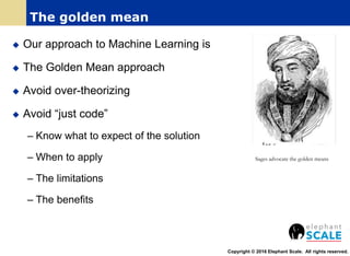  Our approach to Machine Learning is
 The Golden Mean approach
 Avoid over-theorizing
 Avoid “just code”
– Know what to expect of the solution
– When to apply
– The limitations
– The benefits
Copyright © 2016 Elephant Scale. All rights reserved.
The golden mean
Sages advocate the golden means
 