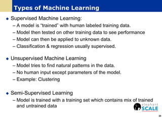 Types of Machine Learning
 Supervised Machine Learning:
– A model is “trained” with human labeled training data.
– Model then tested on other training data to see performance
– Model can then be applied to unknown data.
– Classification & regression usually supervised.
 Unsupervised Machine Learning
– Model tries to find natural patterns in the data.
– No human input except parameters of the model.
– Example: Clustering
 Semi-Supervised Learning
– Model is trained with a training set which contains mix of trained
and untrained data
20
 