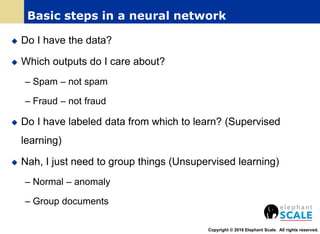  Do I have the data?
 Which outputs do I care about?
– Spam – not spam
– Fraud – not fraud
 Do I have labeled data from which to learn? (Supervised
learning)
 Nah, I just need to group things (Unsupervised learning)
– Normal – anomaly
– Group documents
Copyright © 2016 Elephant Scale. All rights reserved.
Basic steps in a neural network
 