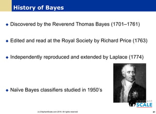 History of Bayes
 Discovered by the Reverend Thomas Bayes (1701–1761)
 Edited and read at the Royal Society by Richard Price (1763)
 Independently reproduced and extended by Laplace (1774)
 Naïve Bayes classifiers studied in 1950’s
41(c) ElephantScale.com 2016. All rights reserved
 