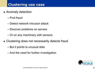 Clustering use case
 Anomaly detection
– Find fraud
– Detect network intrusion attack
– Discover problems on servers
– Or on any machinery with sensors
 Clustering does not necessarily detects fraud
– But it points to unusual data
– And the need for further investigation
42(c) ElephantScale.com 2016. All rights reserved
 