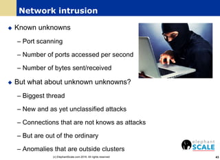 Network intrusion
 Known unknowns
– Port scanning
– Number of ports accessed per second
– Number of bytes sent/received
 But what about unknown unknowns?
– Biggest thread
– New and as yet unclassified attacks
– Connections that are not knows as attacks
– But are out of the ordinary
– Anomalies that are outside clusters
43(c) ElephantScale.com 2016. All rights reserved
 