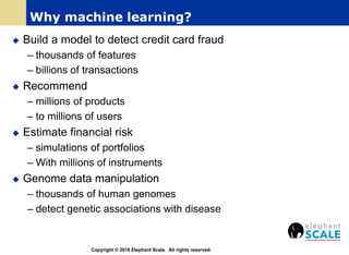 Why machine learning?
 Build a model to detect credit card fraud
– thousands of features
– billions of transactions
 Recommend
– millions of products
– to millions of users
 Estimate financial risk
– simulations of portfolios
– With millions of instruments
 Genome data manipulation
– thousands of human genomes
– detect genetic associations with disease
Copyright © 2016 Elephant Scale. All rights reserved.
 