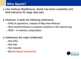  Like Hadoop MapReduce, Spark has linear scalability and
fault tolerance for large data sets
 However, it adds the following extensions
– DAG of operations, instead of Map-then-Reduce
– Rich transformations to express solutions in the natural way
– RDD – in-memory computation
 Addresses the major bottleneck:
– Not CPU
– Not disk
– Not network
– But developer productivity
Why Spark?
 