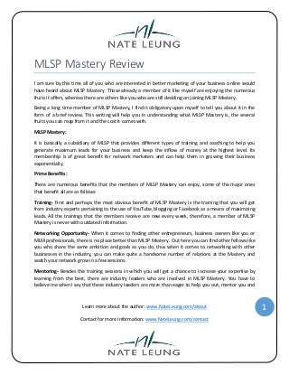 MLSP Mastery Review
I am sure by this time all of you who are interested in better marketing of your business online would
have heard about MLSP Mastery. Those already a member of it like myself are enjoying the numerous
fruits it offers, whereas there are others like you who are still deciding on joining MLSP Mastery.
Being a long time member of MLSP Mastery, I find it obligatory upon myself to tell you about it in the
form of a brief review. This writing will help you in understanding what MLSP Mastery is, the several
fruits you can reap from it and the cost it comes with.
MLSP Mastery:
It is basically a subsidiary of MLSP that provides different types of training and coaching to help you
generate maximum leads for your business and keep the inflow of money at the highest level. Its
membership is of great benefit for network marketers and can help them in growing their business
exponentially.
Prime Benefits:
There are numerous benefits that the members of MLSP Mastery can enjoy, some of the major ones
that benefit all are as follows:
Training- First and perhaps the most obvious benefit of MLSP Mastery is the training that you will get
from industry experts pertaining to the use of YouTube, blogging or Facebook as a means of maximizing
leads. All the trainings that the members receive are new every week, therefore, a member of MLSP
Mastery is never with outdated information.
Networking Opportunity- When it comes to finding other entrepreneurs, business owners like you or
MLM professionals, there is no place better than MLSP Mastery. Out here you can find other fellows like
you who share the same ambition and goals as you do, thus when it comes to networking with other
businesses in the industry, you can make quite a handsome number of relations at the Mastery and
watch your network grow in a few sessions.
Mentoring- Besides the training sessions in which you will get a chance to increase your expertise by
learning from the best, there are industry leaders who are involved in MLSP Mastery. You have to
believe me when I say that these industry leaders are more than eager to help you out, mentor you and

Learn more about the author: www.NateLeung.com/about
Contact for more information: www.NateLeung.com/contact

1

 