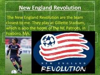 New England Revolution 
The New England Revolution are the team 
closest to me. They play at Gillette Stadium, 
which is also the home of the NE Patriots, in 
Foxboro, MA. 
 