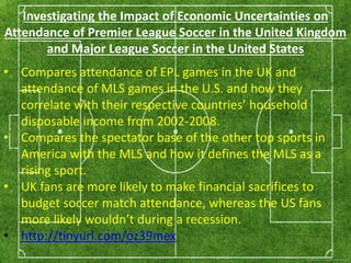 Investigating the Impact of Economic Uncertainties on 
Attendance of Premier League Soccer in the United Kingdom 
and Major League Soccer in the United States 
• Compares attendance of EPL games in the UK and 
attendance of MLS games in the U.S. and how they 
correlate with their respective countries’ household 
disposable income from 2002-2008. 
• Compares the spectator base of the other top sports in 
America with the MLS and how it defines the MLS as a 
rising sport. 
• UK fans are more likely to make financial sacrifices to 
budget soccer match attendance, whereas the US fans 
more likely wouldn’t during a recession. 
• http://tinyurl.com/oz39mex 
 
