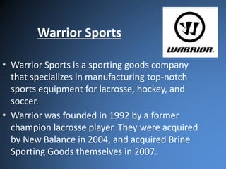 Warrior Sports 
• Warrior Sports is a sporting goods company 
that specializes in manufacturing top-notch 
sports equipment for lacrosse, hockey, and 
soccer. 
• Warrior was founded in 1992 by a former 
champion lacrosse player. They were acquired 
by New Balance in 2004, and acquired Brine 
Sporting Goods themselves in 2007. 
 