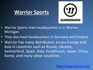 Warrior Sports 
• Warrior Sports main headquarters is in Warren, 
Michigan. 
• They also have headquarters in Germany and Finland. 
• Warrior has many distributors across Europe and 
Asia in countries such as Russia, Ukraine, 
Switzerland, Spain, Italy, Kazakhstan, Japan, China, 
Korea, and many other countries. 
http://www.warrior.com 
 