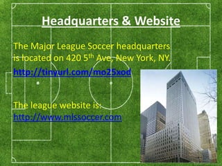 Headquarters & Website 
The Major League Soccer headquarters 
is located on 420 5th Ave, New York, NY. 
http://tinyurl.com/mo25xod 
The league website is: 
http://www.mlssoccer.com 
 