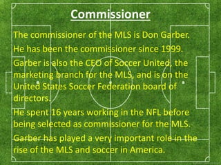 Commissioner 
The commissioner of the MLS is Don Garber. 
He has been the commissioner since 1999. 
Garber is also the CEO of Soccer United, the 
marketing branch for the MLS, and is on the 
United States Soccer Federation board of 
directors. 
He spent 16 years working in the NFL before 
being selected as commissioner for the MLS. 
Garber has played a very important role in the 
rise of the MLS and soccer in America. 
 