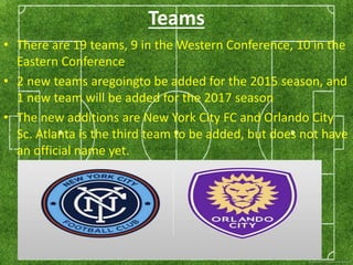 Teams 
• There are 19 teams, 9 in the Western Conference, 10 in the 
Eastern Conference 
• 2 new teams aregoingto be added for the 2015 season, and 
1 new team will be added for the 2017 season 
• The new additions are New York City FC and Orlando City 
Sc. Atlanta is the third team to be added, but does not have 
an official name yet. 
 