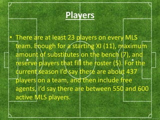 Players 
• There are at least 23 players on every MLS 
team. Enough for a starting XI (11), maximum 
amount of substitutes on the bench (7), and 
reserve players that fill the roster (5). For the 
current season I’d say there are about 437 
players on a team, and then include free 
agents, I’d say there are between 550 and 600 
active MLS players. 
 