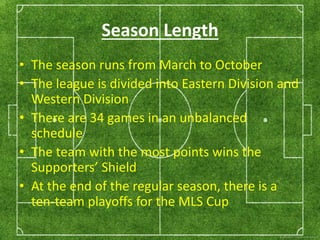 Season Length 
• The season runs from March to October 
• The league is divided into Eastern Division and 
Western Division 
• There are 34 games in an unbalanced 
schedule 
• The team with the most points wins the 
Supporters’ Shield 
• At the end of the regular season, there is a 
ten-team playoffs for the MLS Cup 
 