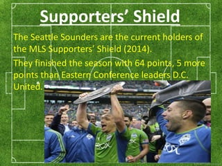 Supporters’ Shield 
The Seattle Sounders are the current holders of 
the MLS Supporters’ Shield (2014). 
They finished the season with 64 points, 5 more 
points than Eastern Conference leaders D.C. 
United. 
 