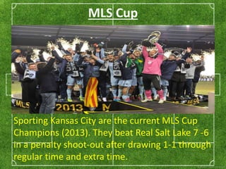 MLS Cup 
Sporting Kansas City are the current MLS Cup 
Champions (2013). They beat Real Salt Lake 7 -6 
in a penalty shoot-out after drawing 1-1 through 
regular time and extra time. 
 