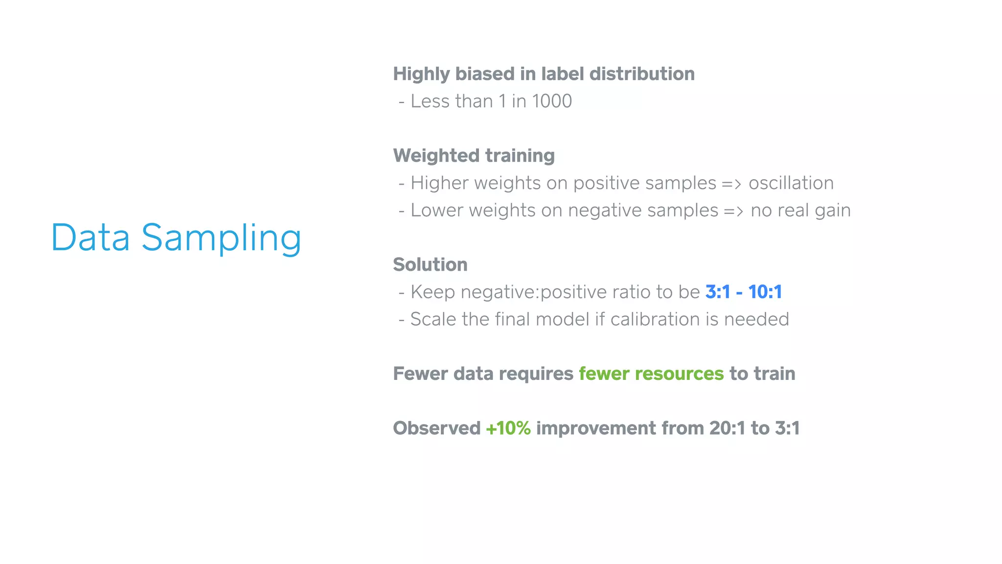 Data Sampling
Highly biased in label distribution
- Less than 1 in 1000
!
Weighted training
- Higher weights on positive samples => oscillation
- Lower weights on negative samples => no real gain
!
Solution
- Keep negative:positive ratio to be 3:1 - 10:1
- Scale the ﬁnal model if calibration is needed
!
Fewer data requires fewer resources to train
!
Observed +10% improvement from 20:1 to 3:1
 