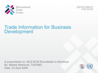 Trade Information for Business Development A presentation to:  MLS-SCM Roundtable in Montreux By: Medea Metreveli, TIS/DMD Date:  23 April 2009 