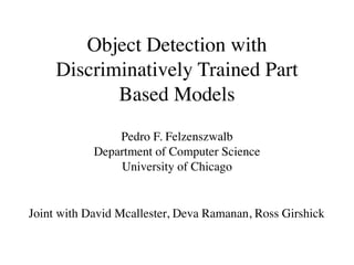Object Detection with
     Discriminatively Trained Part
            Based Models
                Pedro F. Felzenszwalb
            Department of Computer Science
                University of Chicago


Joint with David Mcallester, Deva Ramanan, Ross Girshick
 