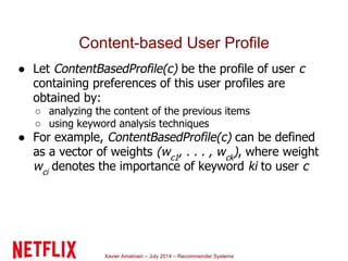 Xavier Amatriain – July 2014 – Recommender Systems
Content-based User Profile
● Let ContentBasedProfile(c) be the profile of user c
containing preferences of this user profiles are
obtained by:
○ analyzing the content of the previous items
○ using keyword analysis techniques
● For example, ContentBasedProfile(c) can be defined
as a vector of weights (wc1
, . . . , wck
), where weight
wci
denotes the importance of keyword ki to user c
 