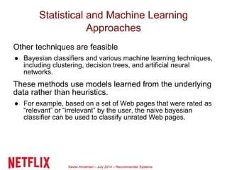 Xavier Amatriain – July 2014 – Recommender Systems
Statistical and Machine Learning
Approaches
Other techniques are feasible
● Bayesian classifiers and various machine learning techniques,
including clustering, decision trees, and artificial neural
networks.
These methods use models learned from the underlying
data rather than heuristics.
● For example, based on a set of Web pages that were rated as
“relevant” or “irrelevant” by the user, the naive bayesian
classifier can be used to classify unrated Web pages.
 