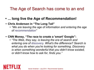 Xavier Amatriain – July 2014 – Recommender Systems
The Age of Search has come to an end
• ... long live the Age of Recommendation!
• Chris Anderson in “The Long Tail”
• “We are leaving the age of information and entering the age
of recommendation”
• CNN Money, “The race to create a 'smart' Google”:
• “The Web, they say, is leaving the era of search and
entering one of discovery. What's the difference? Search is
what you do when you're looking for something. Discovery
is when something wonderful that you didn't know existed,
or didn't know how to ask for, finds you.”
 