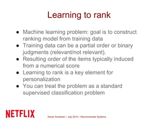 Xavier Amatriain – July 2014 – Recommender Systems
Learning to rank
● Machine learning problem: goal is to construct
ranking model from training data
● Training data can be a partial order or binary
judgments (relevant/not relevant).
● Resulting order of the items typically induced
from a numerical score
● Learning to rank is a key element for
personalization
● You can treat the problem as a standard
supervised classification problem
 