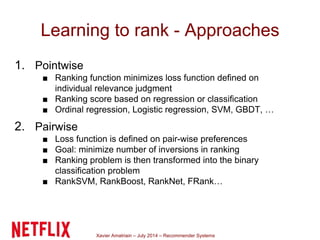 Xavier Amatriain – July 2014 – Recommender Systems
Learning to rank - Approaches
1. Pointwise
■ Ranking function minimizes loss function defined on
individual relevance judgment
■ Ranking score based on regression or classification
■ Ordinal regression, Logistic regression, SVM, GBDT, …
2. Pairwise
■ Loss function is defined on pair-wise preferences
■ Goal: minimize number of inversions in ranking
■ Ranking problem is then transformed into the binary
classification problem
■ RankSVM, RankBoost, RankNet, FRank…
 