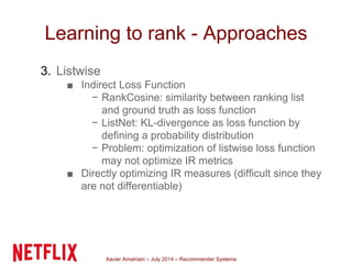 Xavier Amatriain – July 2014 – Recommender Systems
Learning to rank - Approaches
3. Listwise
■ Indirect Loss Function
− RankCosine: similarity between ranking list
and ground truth as loss function
− ListNet: KL-divergence as loss function by
defining a probability distribution
− Problem: optimization of listwise loss function
may not optimize IR metrics
■ Directly optimizing IR measures (difficult since they
are not differentiable)
 