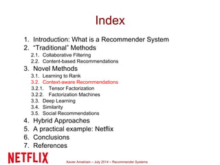 Xavier Amatriain – July 2014 – Recommender Systems
Index
1. Introduction: What is a Recommender System
2. “Traditional” Methods
2.1. Collaborative Filtering
2.2. Content-based Recommendations
3. Novel Methods
3.1. Learning to Rank
3.2. Context-aware Recommendations
3.2.1. Tensor Factorization
3.2.2. Factorization Machines
3.3. Deep Learning
3.4. Similarity
3.5. Social Recommendations
4. Hybrid Approaches
5. A practical example: Netflix
6. Conclusions
7. References
 