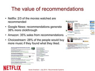 Xavier Amatriain – July 2014 – Recommender Systems
The value of recommendations
• Netflix: 2/3 of the movies watched are
recommended
• Google News: recommendations generate
38% more clickthrough
• Amazon: 35% sales from recommendations
• Choicestream: 28% of the people would buy
more music if they found what they liked.
u
 