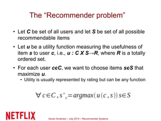 Xavier Amatriain – July 2014 – Recommender Systems
The “Recommender problem”
• Let C be set of all users and let S be set of all possible
recommendable items
• Let u be a utility function measuring the usefulness of
item s to user c, i.e., u : C X S→R, where R is a totally
ordered set.
• For each user cєC, we want to choose items sєS that
maximize u.
• Utility is usually represented by rating but can be any function
 