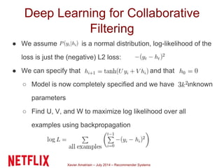 Xavier Amatriain – July 2014 – Recommender Systems
Deep Learning for Collaborative
Filtering
● We assume is a normal distribution, log-likelihood of the
loss is just the (negative) L2 loss:
● We can specify that and that
○ Model is now completely specified and we have unknown
parameters
○ Find U, V, and W to maximize log likelihood over all
examples using backpropagation
 