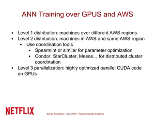 Xavier Amatriain – July 2014 – Recommender Systems
ANN Training over GPUS and AWS
Level 1 distribution: machines over different AWS regions
Level 2 distribution: machines in AWS and same AWS region
Use coordination tools
Spearmint or similar for parameter optimization
Condor, StarCluster, Mesos… for distributed cluster
coordination
Level 3 parallelization: highly optimized parallel CUDA code
on GPUs
 