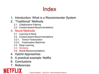 Xavier Amatriain – July 2014 – Recommender Systems
Index
1. Introduction: What is a Recommender System
2. “Traditional” Methods
2.1. Collaborative Filtering
2.2. Content-based Recommendations
3. Novel Methods
3.1. Learning to Rank
3.2. Context-aware Recommendations
3.2.1. Tensor Factorization
3.2.2. Factorization Machines
3.3. Deep Learning
3.4. Similarity
3.5. Social Recommendations
4. Hybrid Approaches
5. A practical example: Netflix
6. Conclusions
7. References
 