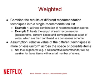 Xavier Amatriain – July 2014 – Recommender Systems
Weighted
● Combine the results of different recommendation
techniques into a single recommendation list
○ Example 1: a linear combination of recommendation scores
○ Example 2: treats the output of each recommender
(collaborative, content-based and demographic) as a set of
votes, which are then combined in a consensus scheme
● Assumption: relative value of the different techniques is
more or less uniform across the space of possible items
○ Not true in general: e.g. a collaborative recommender will be
weaker for those items with a small number of raters.
 