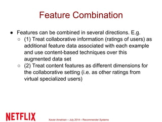 Xavier Amatriain – July 2014 – Recommender Systems
Feature Combination
● Features can be combined in several directions. E.g.
○ (1) Treat collaborative information (ratings of users) as
additional feature data associated with each example
and use content-based techniques over this
augmented data set
○ (2) Treat content features as different dimensions for
the collaborative setting (i.e. as other ratings from
virtual specialized users)
 