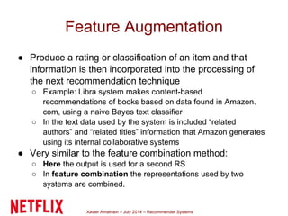 Xavier Amatriain – July 2014 – Recommender Systems
Feature Augmentation
● Produce a rating or classification of an item and that
information is then incorporated into the processing of
the next recommendation technique
○ Example: Libra system makes content-based
recommendations of books based on data found in Amazon.
com, using a naive Bayes text classifier
○ In the text data used by the system is included “related
authors” and “related titles” information that Amazon generates
using its internal collaborative systems
● Very similar to the feature combination method:
○ Here the output is used for a second RS
○ In feature combination the representations used by two
systems are combined.
 