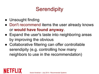 Xavier Amatriain – July 2014 – Recommender Systems
Serendipity
● Unsought finding
● Don't recommend items the user already knows
or would have found anyway.
● Expand the user's taste into neighboring areas
by improving the obvious
● Collaborative filtering can offer controllable
serendipity (e.g. controlling how many
neighbors to use in the recommendation)
 