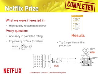 Xavier Amatriain – July 2014 – Recommender Systems
What we were interested in:
▪ High quality recommendations
Proxy question:
▪ Accuracy in predicted rating
▪ Improve by 10% = $1million! • Top 2 algorithms still in
production
Results
SVD
RBM
 